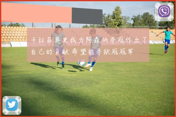 卡拉菲奥里我为阿森纳夺冠作出了自己的贡献 希望能夺欧冠冠军