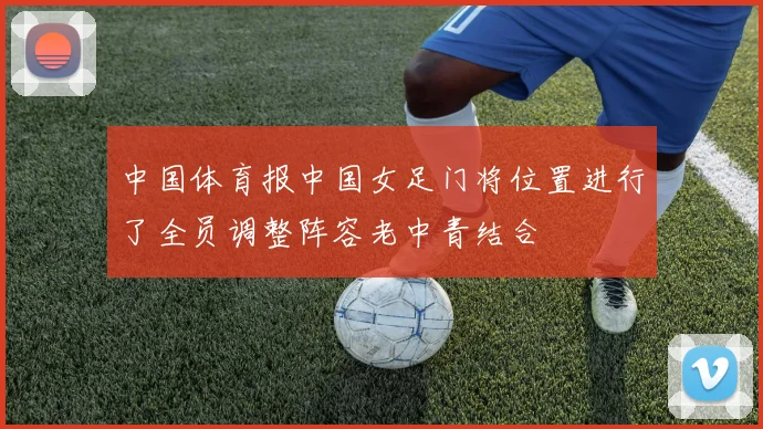 中国体育报中国女足门将位置进行了全员调整阵容老中青结合