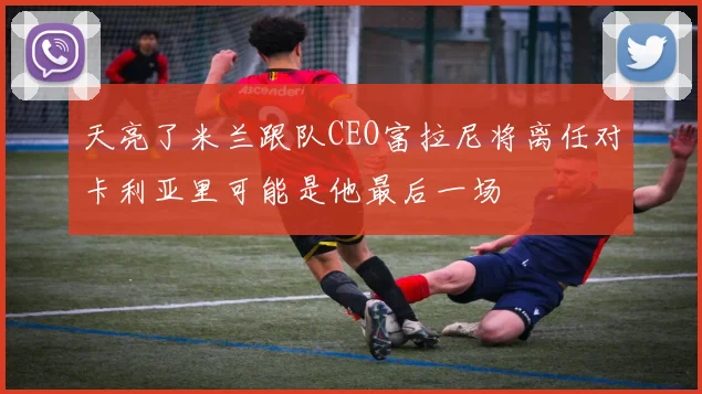 天亮了米兰跟队CEO富拉尼将离任对卡利亚里可能是他最后一场